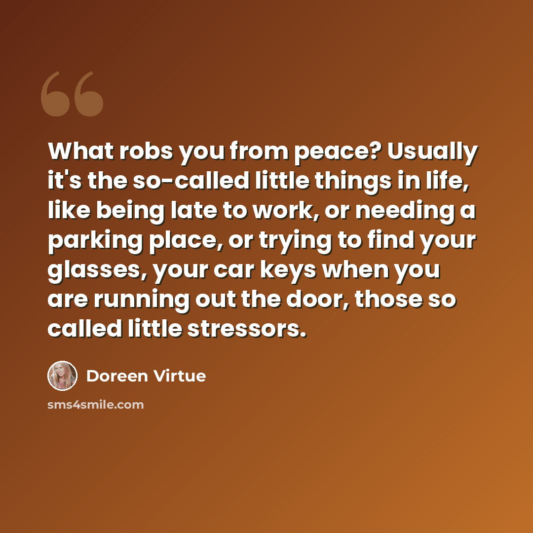“What robs you from peace? Usually it's the so-called little things in life, like being late to work, or needing a parking place, or trying to find your glasses, your car keys when you are running out the door, those so called little stressors.” quote by Doreen Virtue