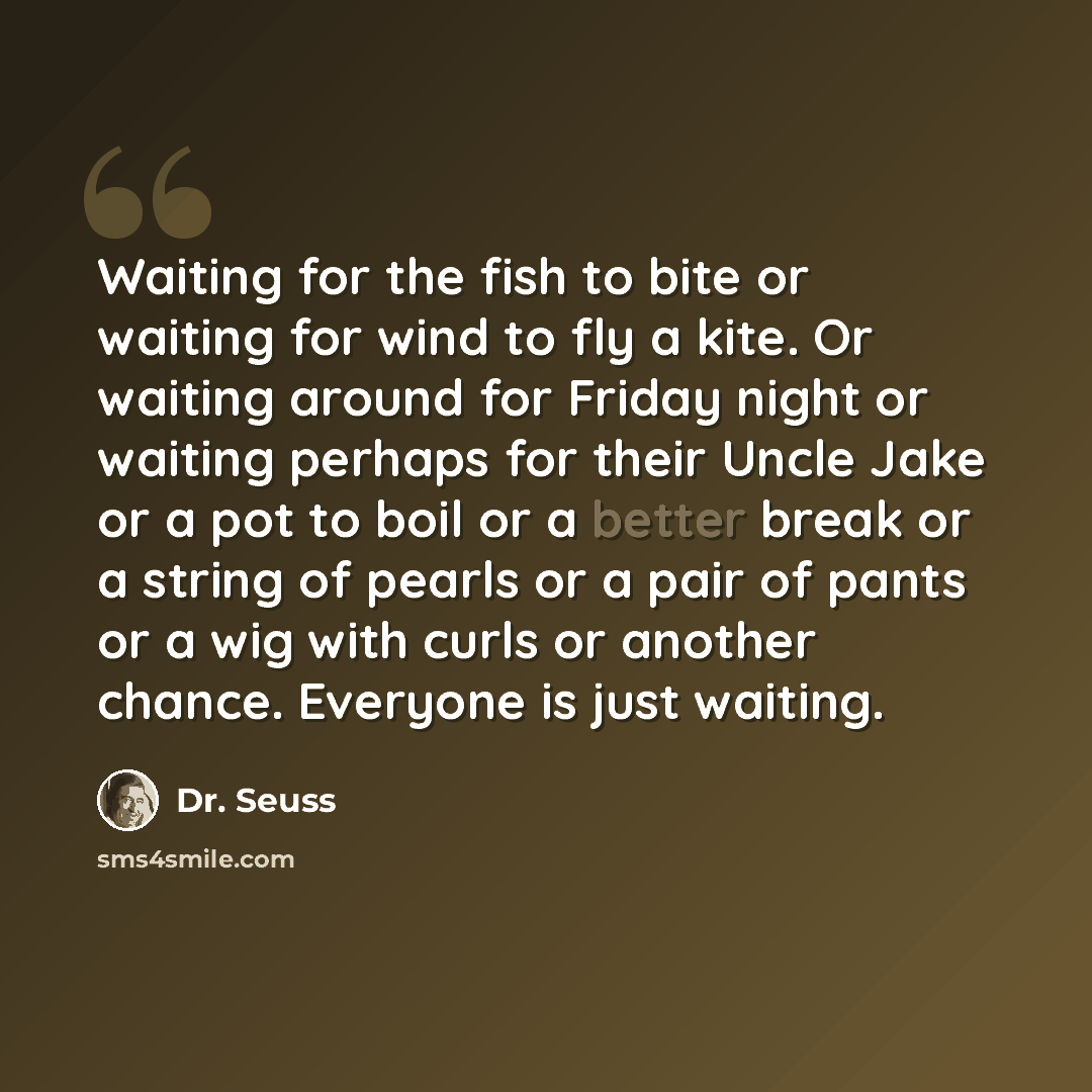 “Waiting for the fish to bite or waiting for wind to fly a kite. Or waiting around for Friday night or waiting perhaps for their Uncle Jake or a pot to boil or a better break or a string of pearls or a pair of pants or a wig with curls or another chance. Everyone is just waiting.” quote by Dr. Seuss