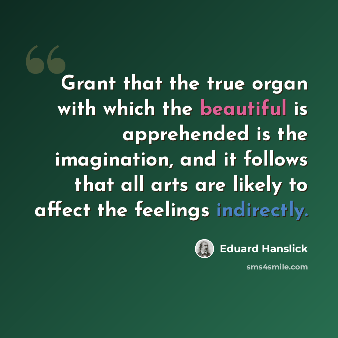 “Grant that the true organ with which the beautiful is apprehended is the imagination, and it follows that all arts are likely to affect the feelings indirectly.” quote by Eduard Hanslick