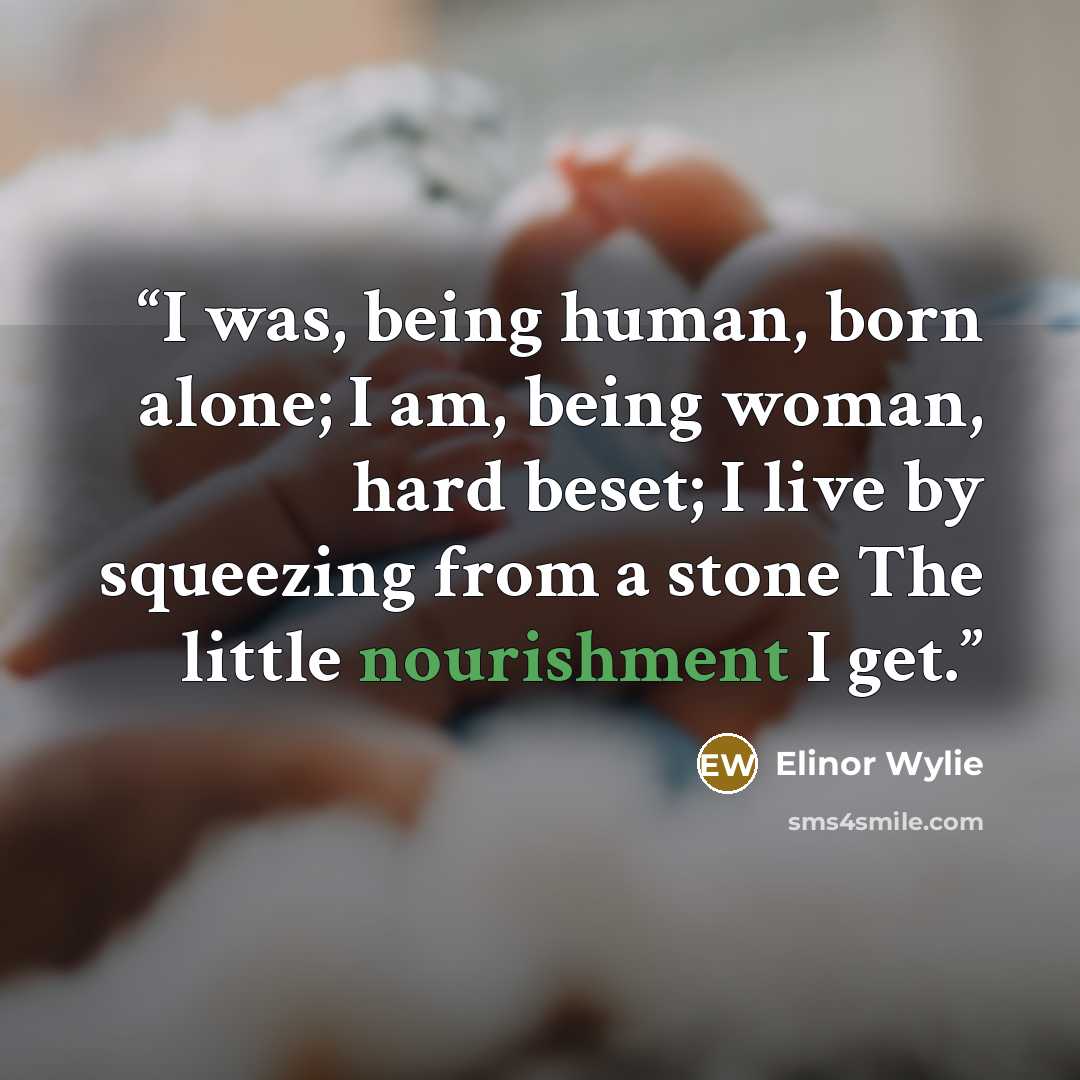 “I was, being human, born alone; I am, being woman, hard beset; I live by squeezing from a stone The little nourishment I get.” quote by Elinor Wylie