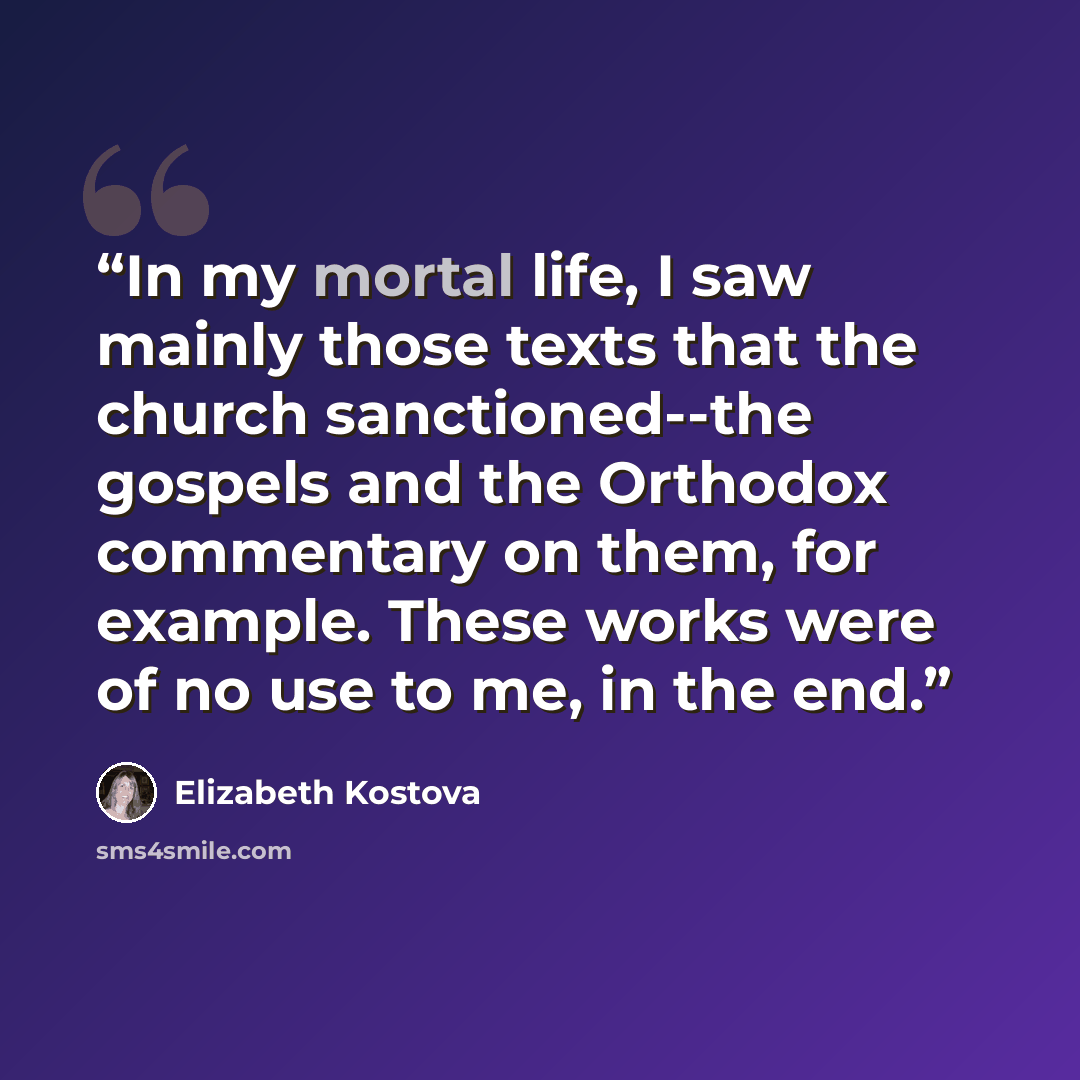 “In my mortal life, I saw mainly those texts that the church sanctioned--the gospels and the Orthodox commentary on them, for example. These works were of no use to me, in the end.” quote by Elizabeth Kostova