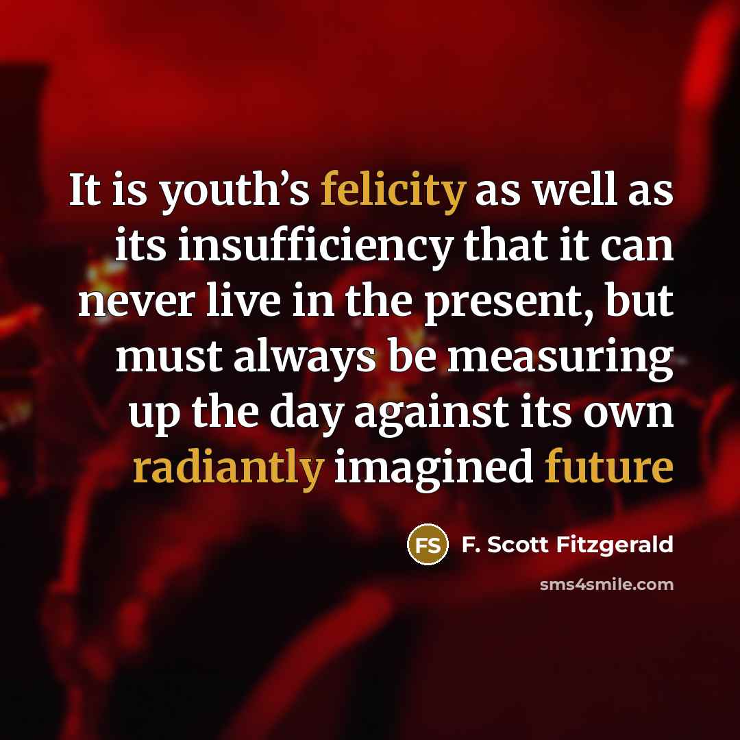 “It is youth’s felicity as well as its insufficiency that it can never live in the present, but must always be measuring up the day against its own radiantly imagined future” quote by F. Scott Fitzgerald