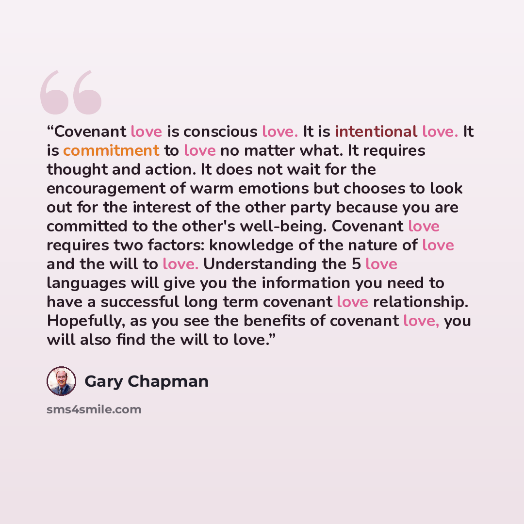 “Covenant love is conscious love. It is intentional love. It is commitment to love no matter what. It requires thought and action. It does not wait for the encouragement of warm emotions but chooses to look out for the interest of the other party because you are committed to the other's well-being…” quote by Gary Chapman