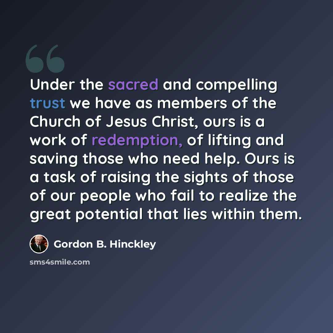 “Under the sacred and compelling trust we have as members of the Church of Jesus Christ, ours is a work of redemption, of lifting and saving those who need help. Ours is a task of raising the sights of those of our people who fail to realize the great potential that lies within them.” quote by Gordon B. Hinckley