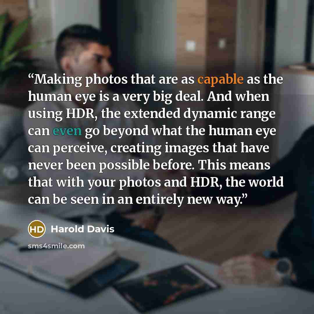 “Making photos that are as capable as the human eye is a very big deal. And when using HDR, the extended dynamic range can even go beyond what the human eye can perceive, creating images that have never been possible before. This means that with your photos and HDR, the world can be seen in an…” quote by Harold Davis