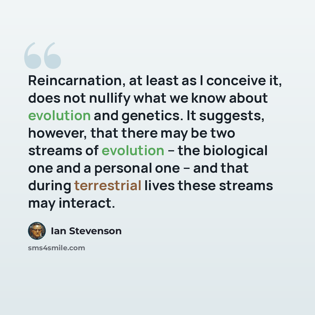 “Reincarnation, at least as I conceive it, does not nullify what we know about evolution and genetics. It suggests, however, that there may be two streams of evolution -- the biological one and a personal one -- and that during terrestrial lives these streams may interact.” quote by Ian Stevenson