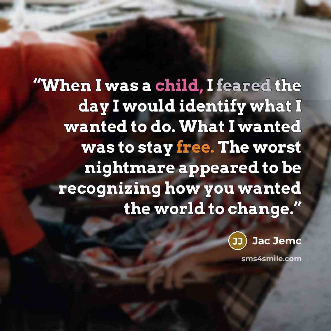 “When I was a child, I feared the day I would identify what I wanted to do. What I wanted was to stay free. The worst nightmare appeared to be recognizing how you wanted the world to change.” quote by Jac Jemc