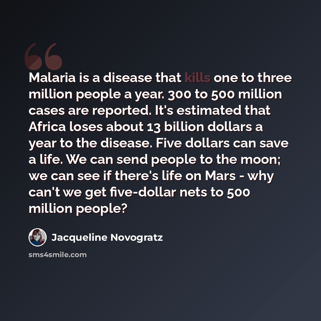 “Malaria is a disease that kills one to three million people a year. 300 to 500 million cases are reported. It's estimated that Africa loses about 13 billion dollars a year to the disease. Five dollars can save a life. We can send people to the moon; we can see if there's life on Mars - why can't…” quote by Jacqueline Novogratz