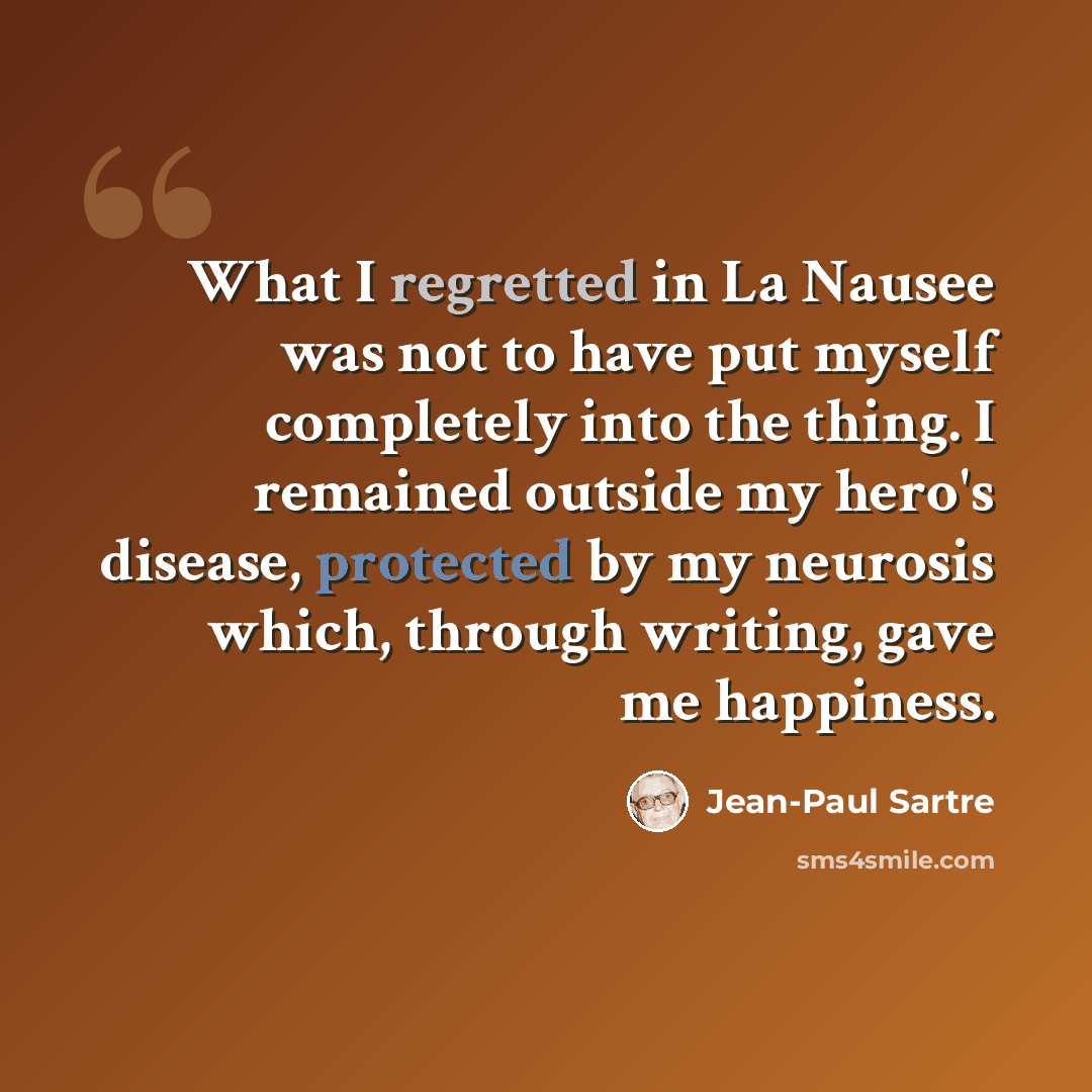 “What I regretted in La Nausee was not to have put myself completely into the thing. I remained outside my hero's disease, protected by my neurosis which, through writing, gave me happiness.” quote by Jean-Paul Sartre
