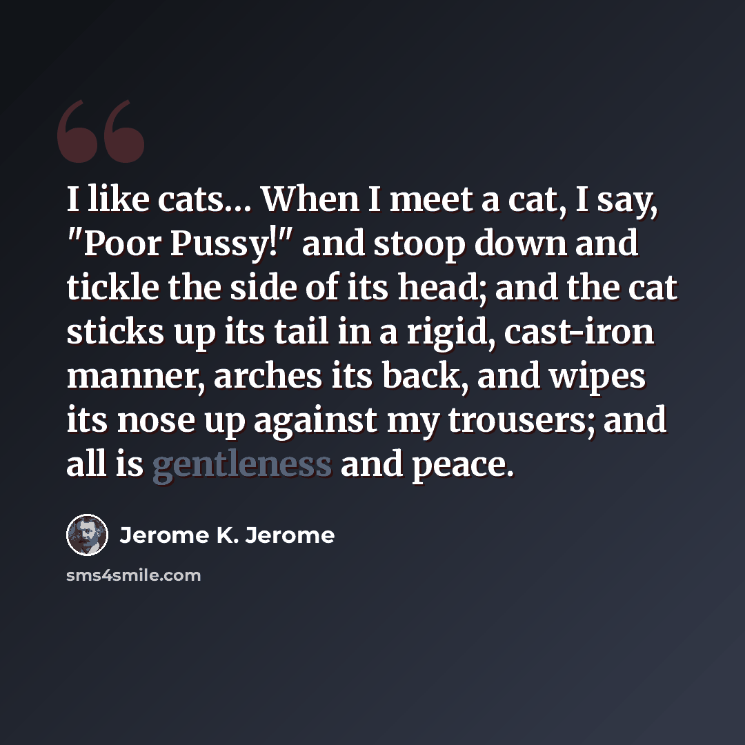 “I like cats… When I meet a cat, I say, "Poor Pussy!" and stoop down and tickle the side of its head; and the cat sticks up its tail in a rigid, cast-iron manner, arches its back, and wipes its nose up against my trousers; and all is gentleness and peace.” quote by Jerome K. Jerome