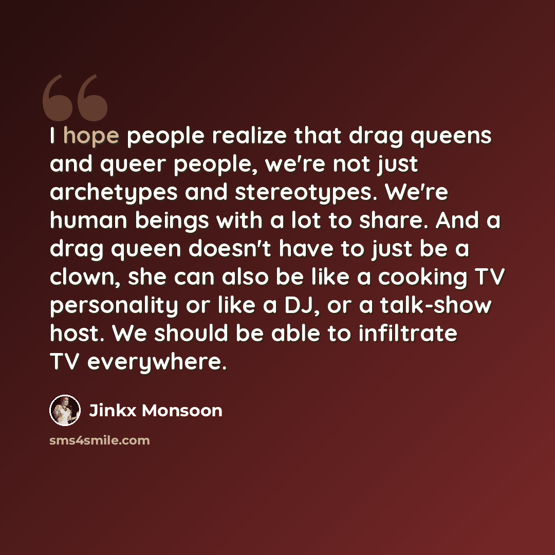 “I hope people realize that drag queens and queer people, we're not just archetypes and stereotypes. We're human beings with a lot to share. And a drag queen doesn't have to just be a clown, she can also be like a cooking TV personality or like a DJ, or a talk-show host. We should be able to…” quote by Jinkx Monsoon