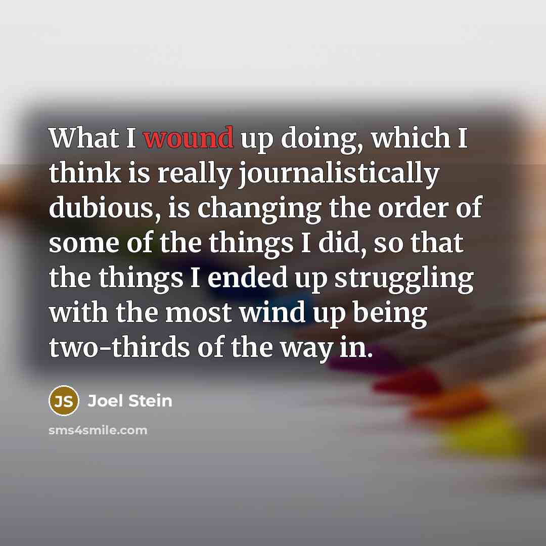 “What I wound up doing, which I think is really journalistically dubious, is changing the order of some of the things I did, so that the things I ended up struggling with the most wind up being two-thirds of the way in.” quote by Joel Stein
