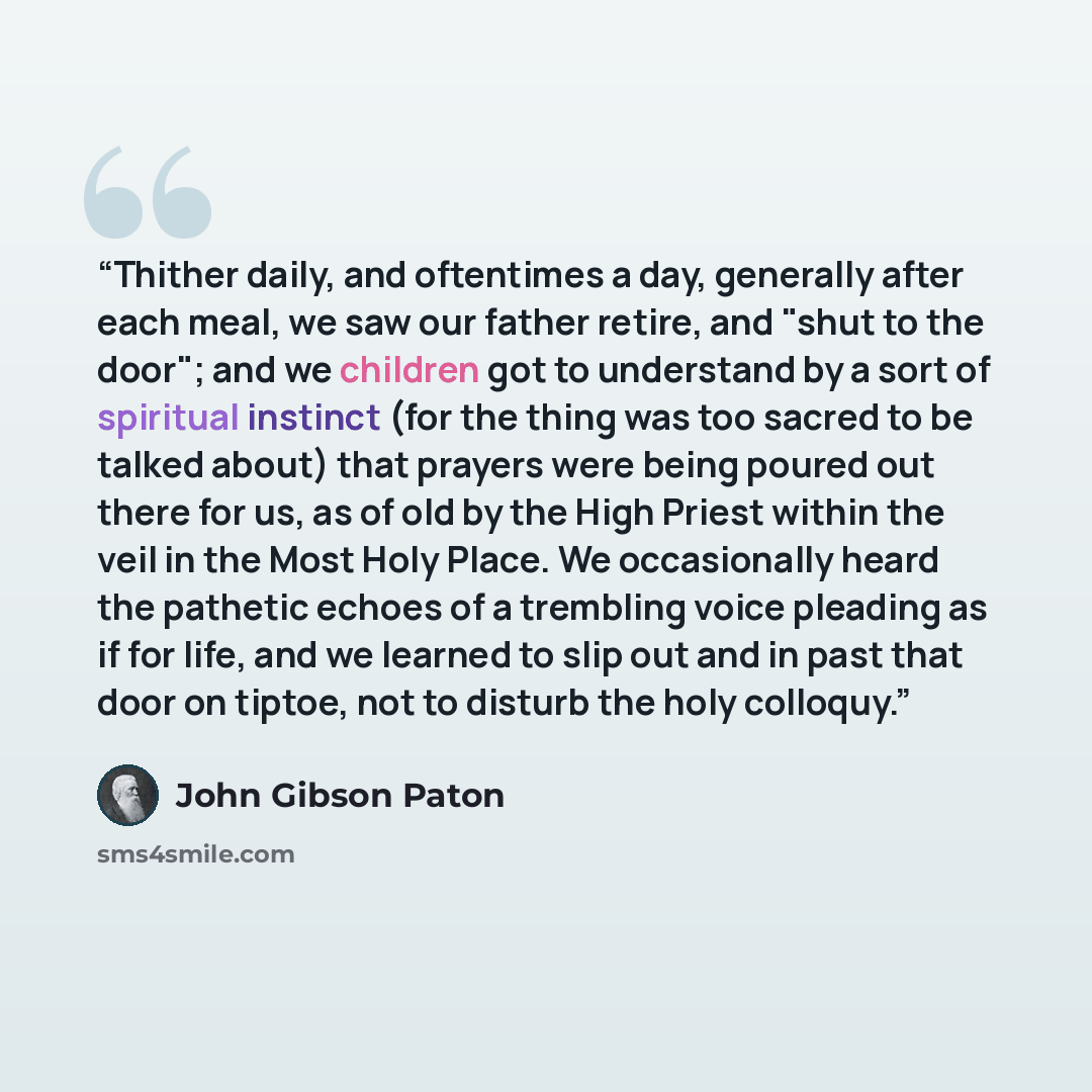 “Thither daily, and oftentimes a day, generally after each meal, we saw our father retire, and "shut to the door"; and we children got to understand by a sort of spiritual instinct (for the thing was too sacred to be talked about) that prayers were being poured out there for us, as of old by the…” quote by John Gibson Paton