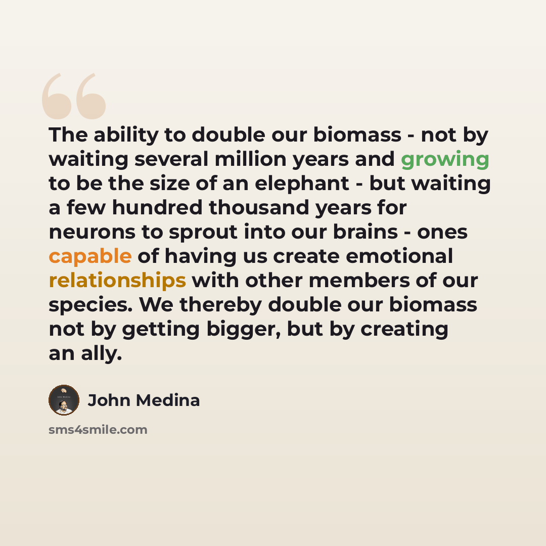 “The ability to double our biomass - not by waiting several million years and growing to be the size of an elephant - but waiting a few hundred thousand years for neurons to sprout into our brains - ones capable of having us create emotional relationships with other members of our species. We…” quote by John Medina