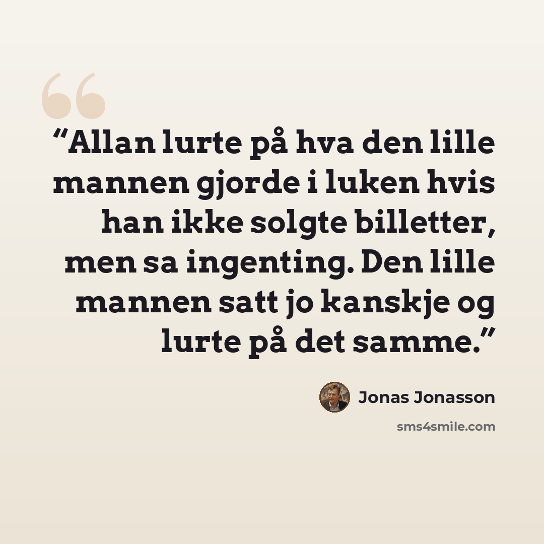 “Allan lurte på hva den lille mannen gjorde i luken hvis han ikke solgte billetter, men sa ingenting. Den lille mannen satt jo kanskje og lurte på det samme.” quote by Jonas Jonasson