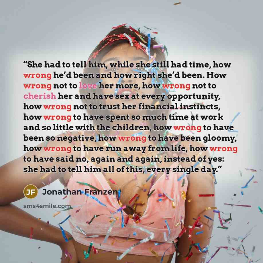 “She had to tell him, while she still had time, how wrong he’d been and how right she’d been. How wrong not to love her more, how wrong not to cherish her and have sex at every opportunity, how wrong not to trust her financial instincts, how wrong to have spent so much time at work and so little…” quote by Jonathan Franzen
