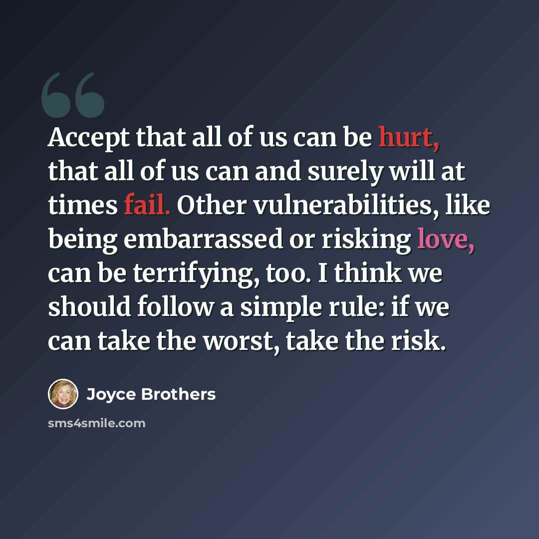 “Accept that all of us can be hurt, that all of us can and surely will at times fail. Other vulnerabilities, like being embarrassed or risking love, can be terrifying, too. I think we should follow a simple rule: if we can take the worst, take the risk.” quote by Joyce Brothers