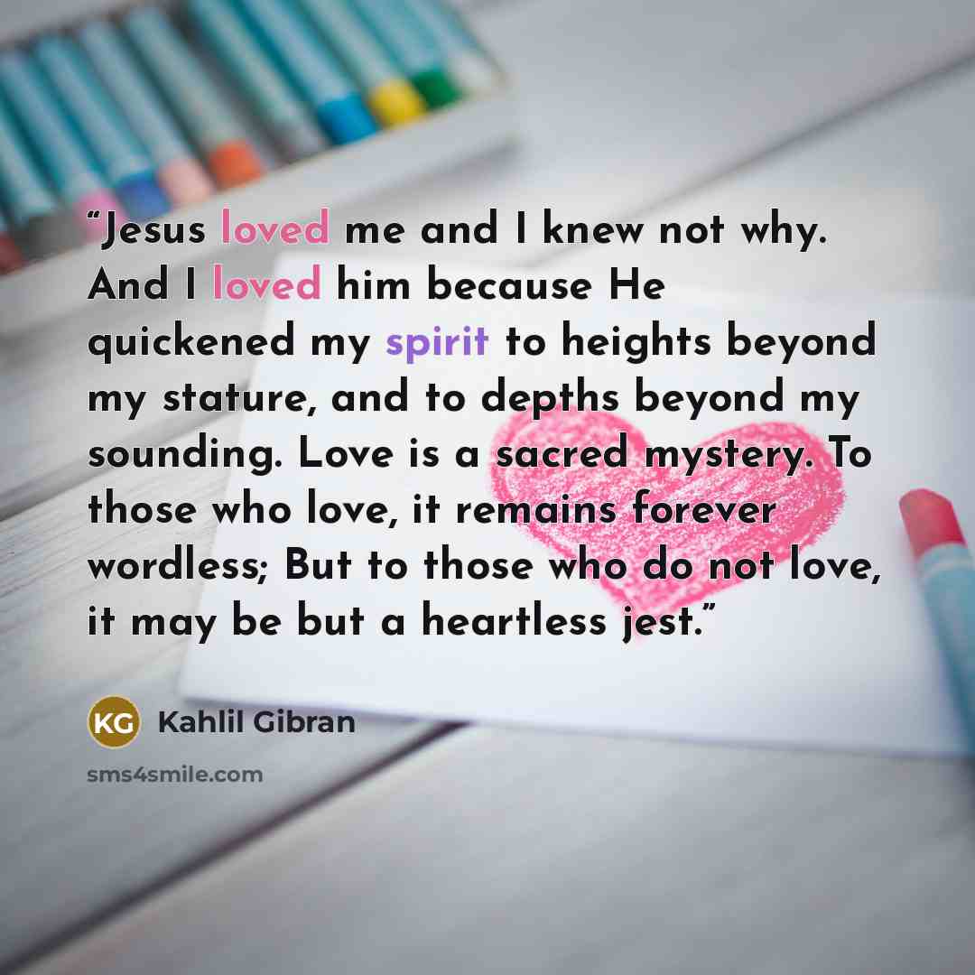 “Jesus loved me and I knew not why. And I loved him because He quickened my spirit to heights beyond my stature, and to depths beyond my sounding. Love is a sacred mystery. To those who love, it remains forever wordless; But to those who do not love, it may be but a heartless jest.” quote by Kahlil Gibran