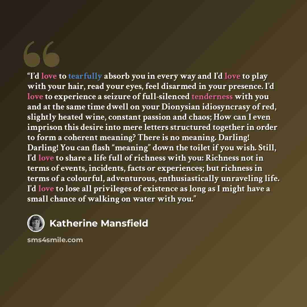 “I’d love to tearfully absorb you in every way and I’d love to play with your hair, read your eyes, feel disarmed in your presence. I’d love to experience a seizure of full-silenced tenderness with you and at the same time dwell on your Dionysian idiosyncrasy of red, slightly heated wine, constant…” quote by Katherine Mansfield