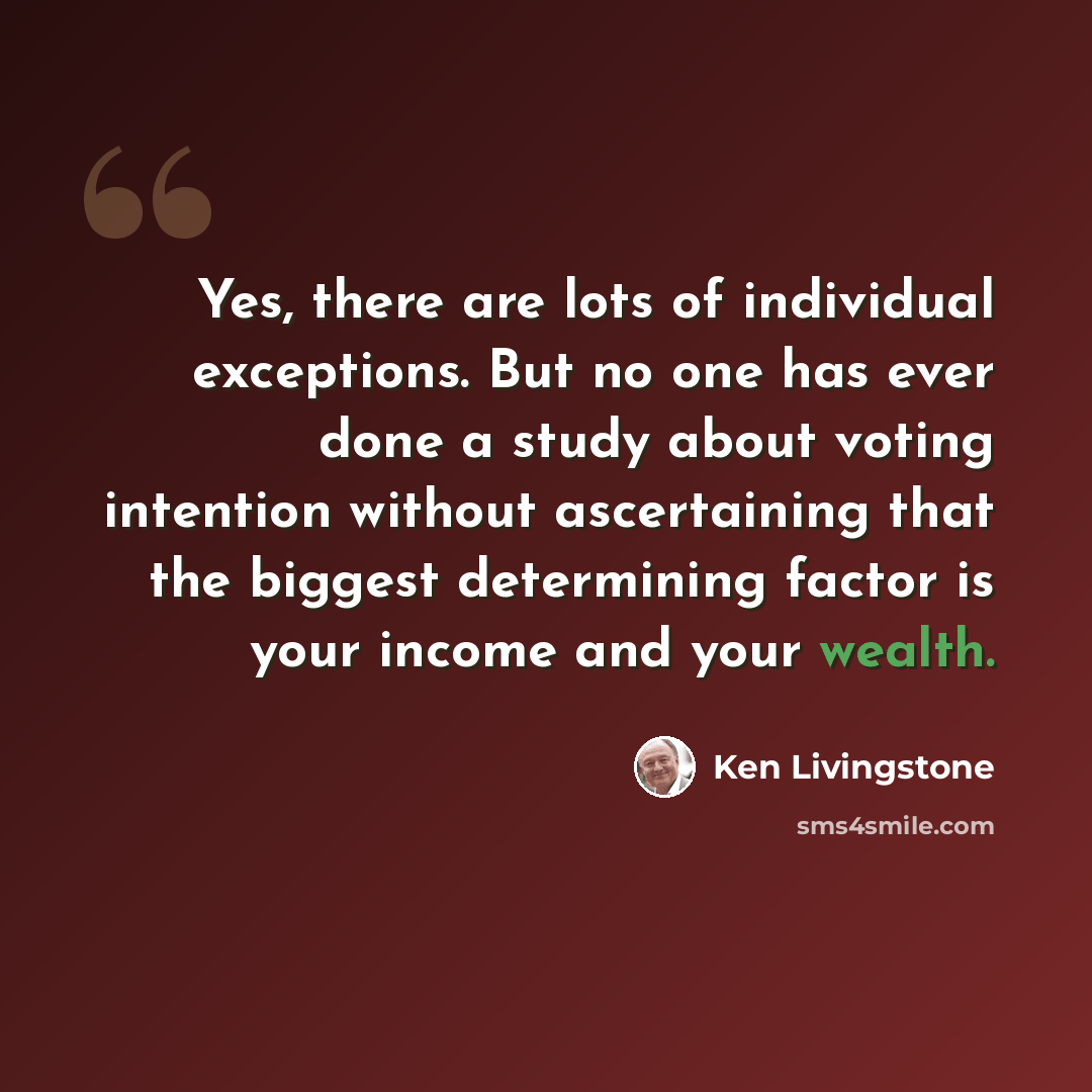 “Yes, there are lots of individual exceptions. But no one has ever done a study about voting intention without ascertaining that the biggest determining factor is your income and your wealth.” quote by Ken Livingstone