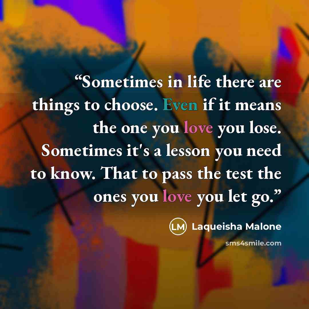 “Sometimes in life there are things to choose. Even if it means the one you love you lose. Sometimes it's a lesson you need to know. That to pass the test the ones you love you let go.” quote by Laqueisha Malone