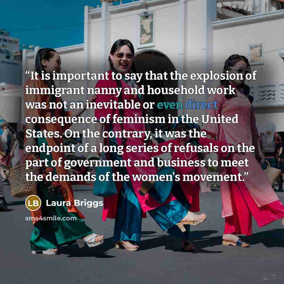 “It is important to say that the explosion of immigrant nanny and household work was not an inevitable or even direct consequence of feminism in the United States. On the contrary, it was the endpoint of a long series of refusals on the part of government and business to meet the demands of the…” quote by Laura Briggs