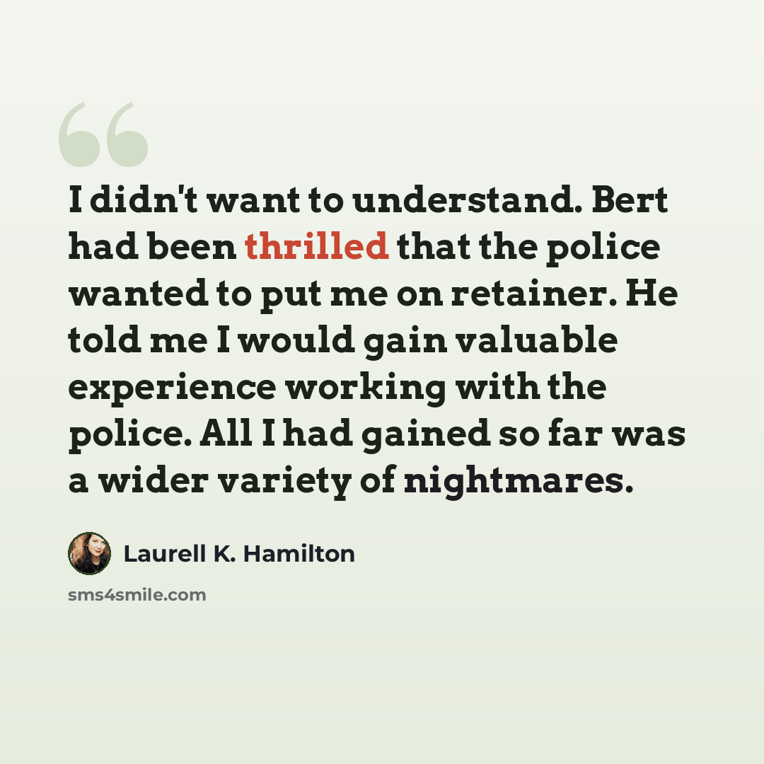 “I didn't want to understand. Bert had been thrilled that the police wanted to put me on retainer. He told me I would gain valuable experience working with the police. All I had gained so far was a wider variety of nightmares.” quote by Laurell K. Hamilton
