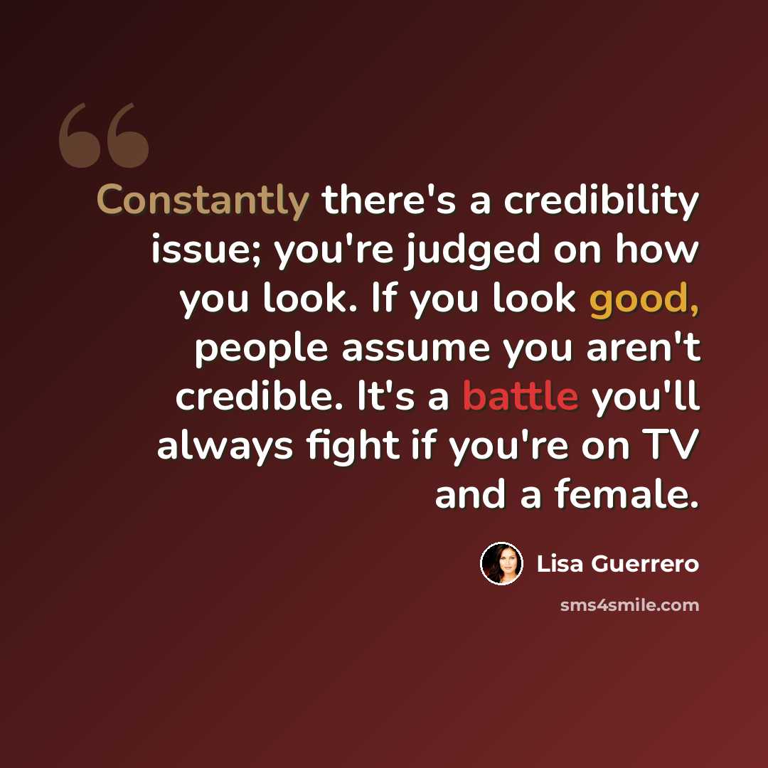 “Constantly there's a credibility issue; you're judged on how you look. If you look good, people assume you aren't credible. It's a battle you'll always fight if you're on TV and a female.” quote by Lisa Guerrero