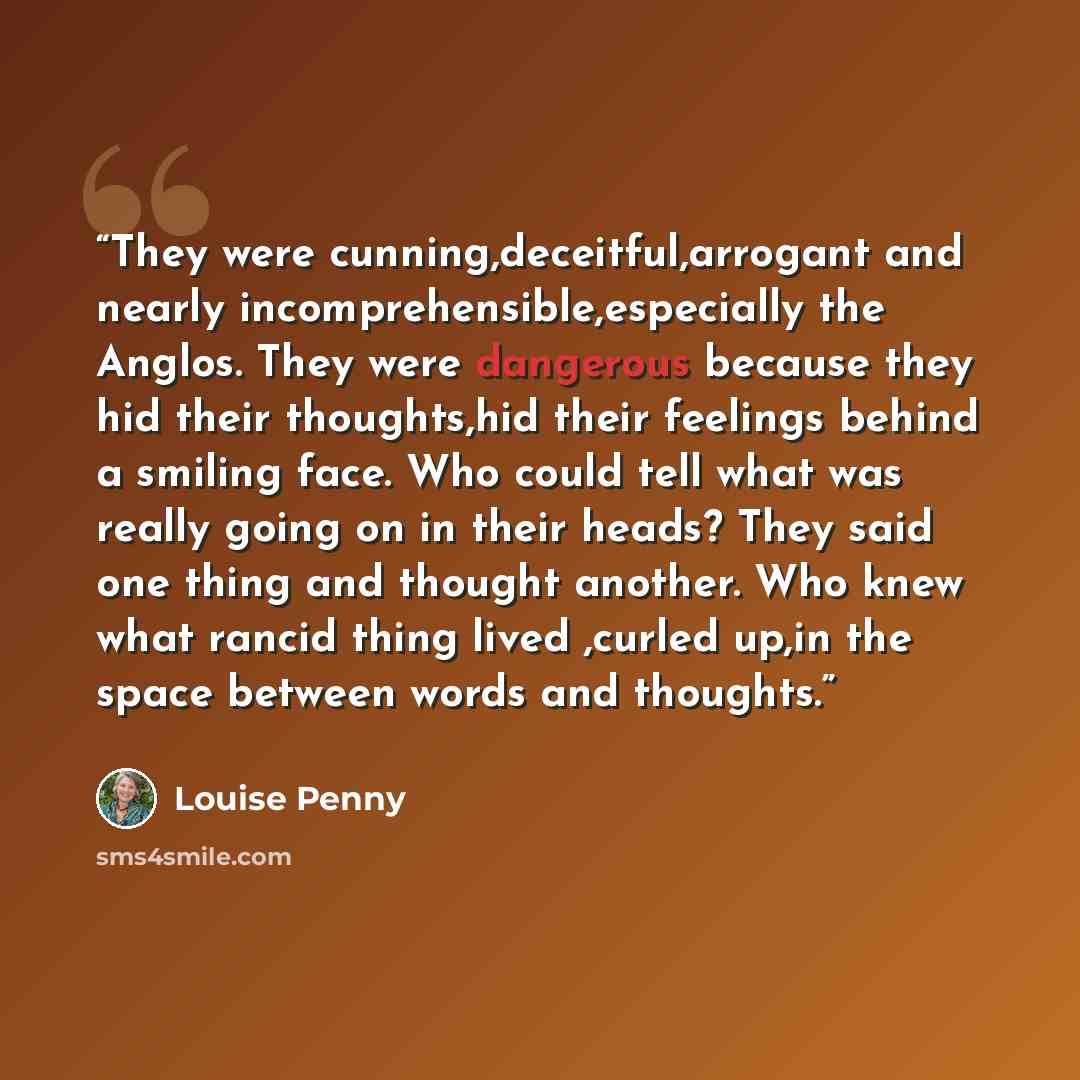 “They were cunning,deceitful,arrogant and nearly incomprehensible,especially the Anglos. They were dangerous because they hid their thoughts,hid their feelings behind a smiling face. Who could tell what was really going on in their heads? They said one thing and thought another. Who knew what…” quote by Louise Penny