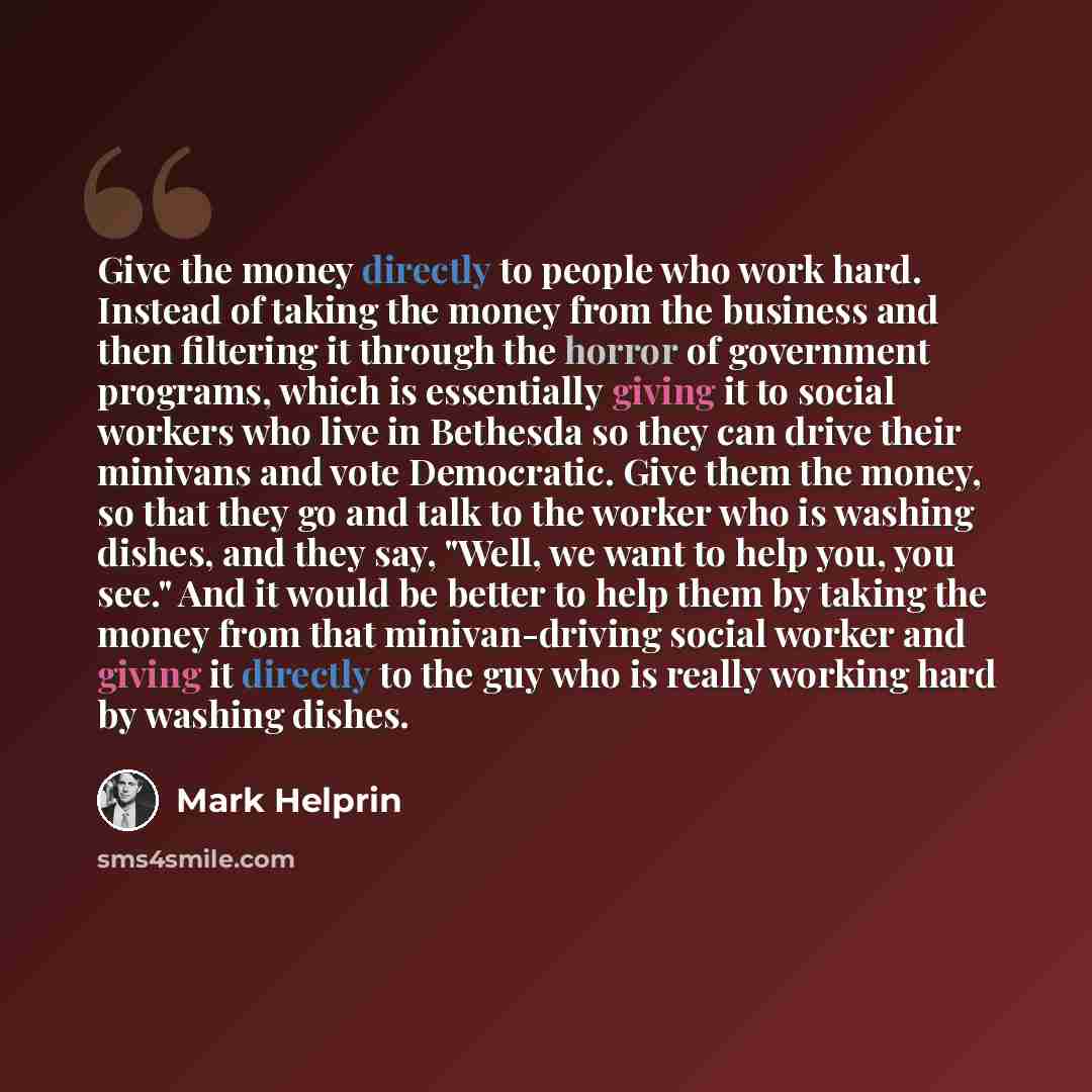 “Give the money directly to people who work hard. Instead of taking the money from the business and then filtering it through the horror of government programs, which is essentially giving it to social workers who live in Bethesda so they can drive their minivans and vote Democratic. Give them the…” quote by Mark Helprin