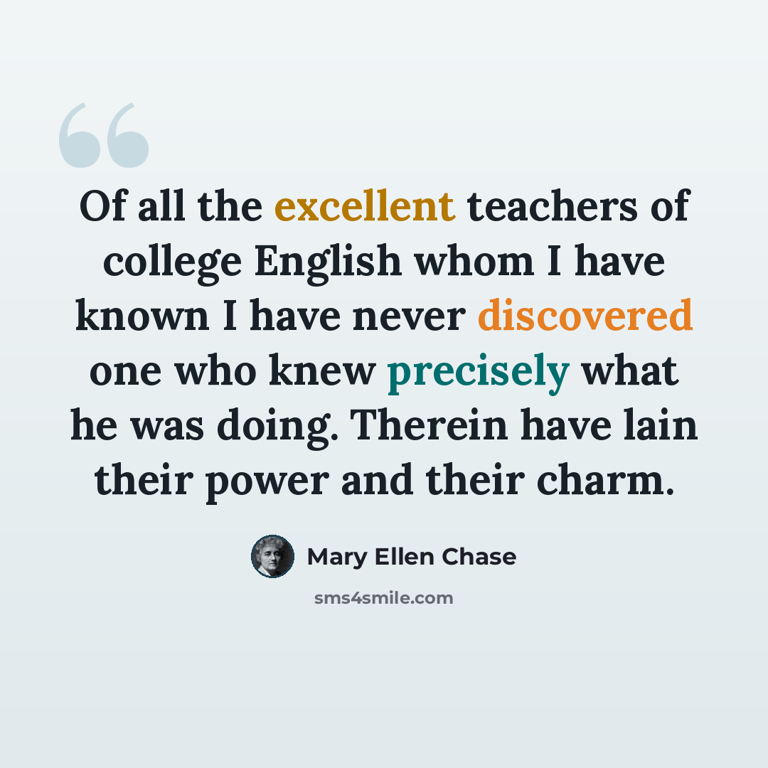 “Of all the excellent teachers of college English whom I have known I have never discovered one who knew precisely what he was doing. Therein have lain their power and their charm.” quote by Mary Ellen Chase
