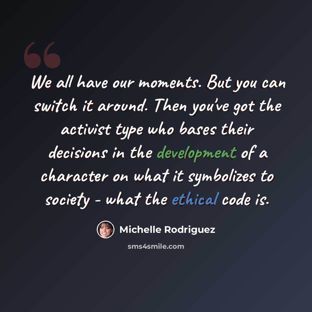 “We all have our moments. But you can switch it around. Then you've got the activist type who bases their decisions in the development of a character on what it symbolizes to society - what the ethical code is.” quote by Michelle Rodriguez