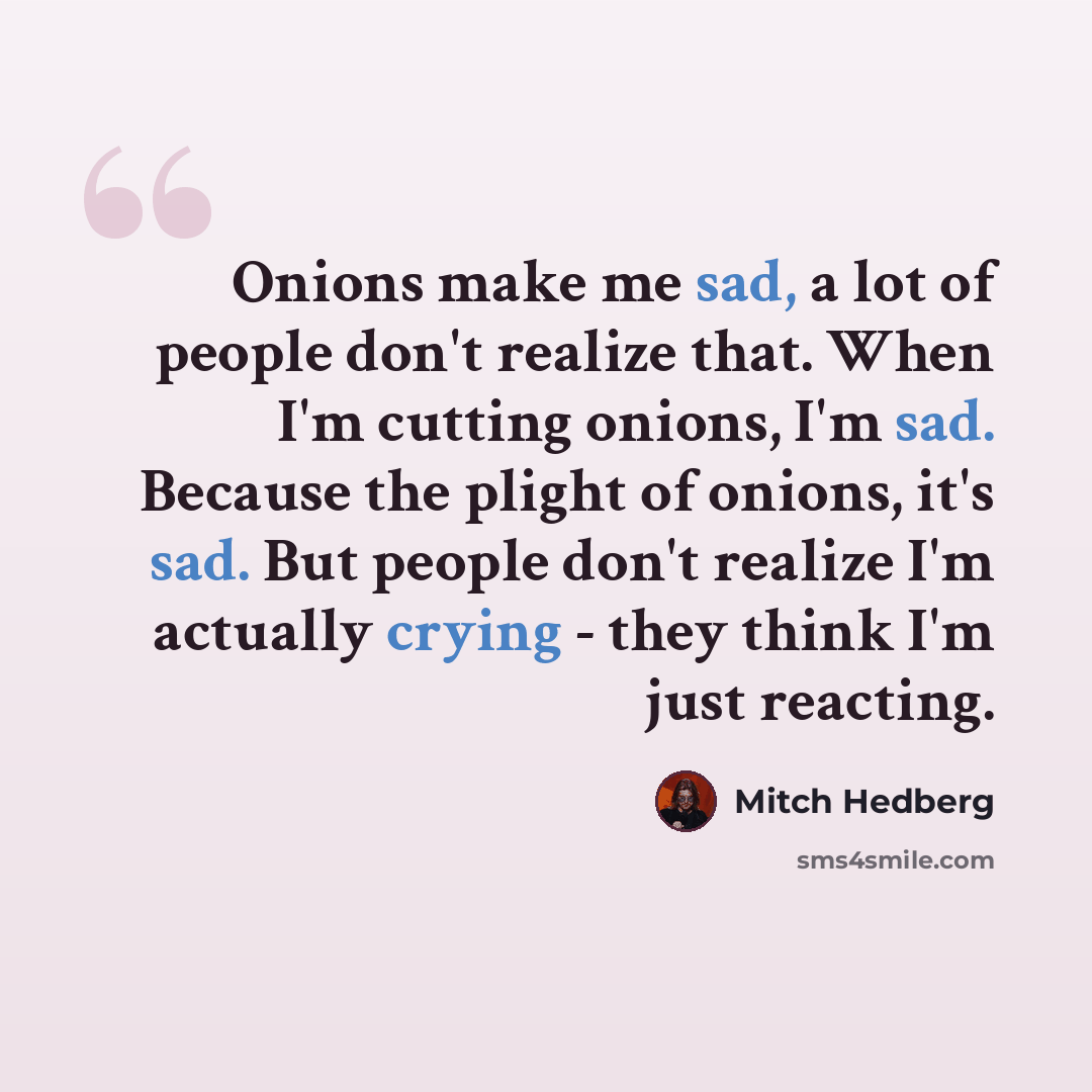 “Onions make me sad, a lot of people don't realize that. When I'm cutting onions, I'm sad. Because the plight of onions, it's sad. But people don't realize I'm actually crying - they think I'm just reacting.” quote by Mitch Hedberg