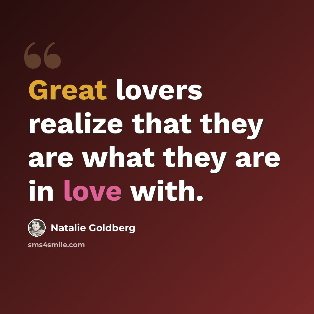 “Great lovers realize that they are what they are in love with.” quote by Natalie Goldberg