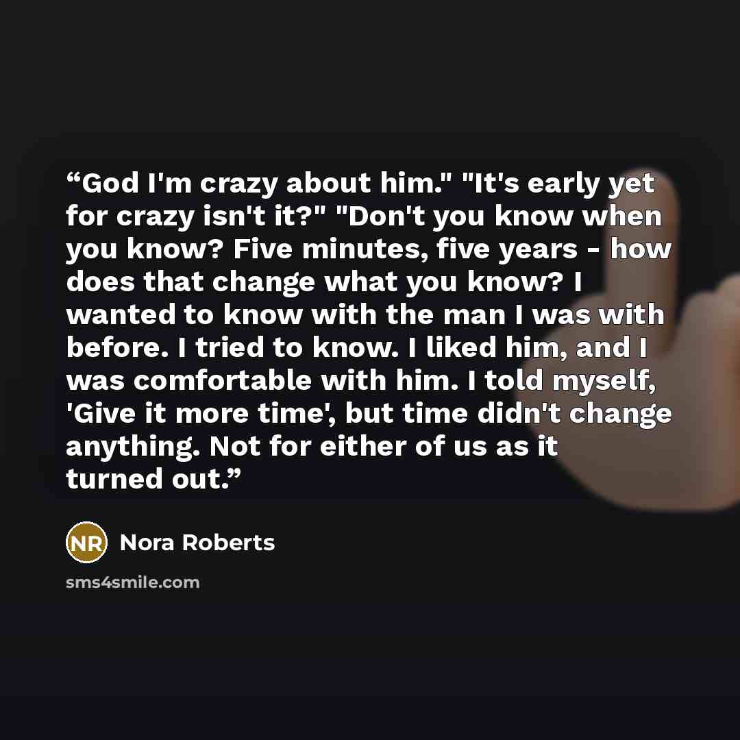 “God I'm crazy about him." "It's early yet for crazy isn't it?" "Don't you know when you know? Five minutes, five years - how does that change what you know? I wanted to know with the man I was with before. I tried to know. I liked him, and I was comfortable with him. I told myself, 'Give it more…” quote by Nora Roberts