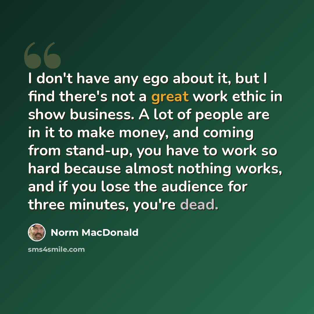 “I don't have any ego about it, but I find there's not a great work ethic in show business. A lot of people are in it to make money, and coming from stand-up, you have to work so hard because almost nothing works, and if you lose the audience for three minutes, you're dead.” quote by Norm MacDonald
