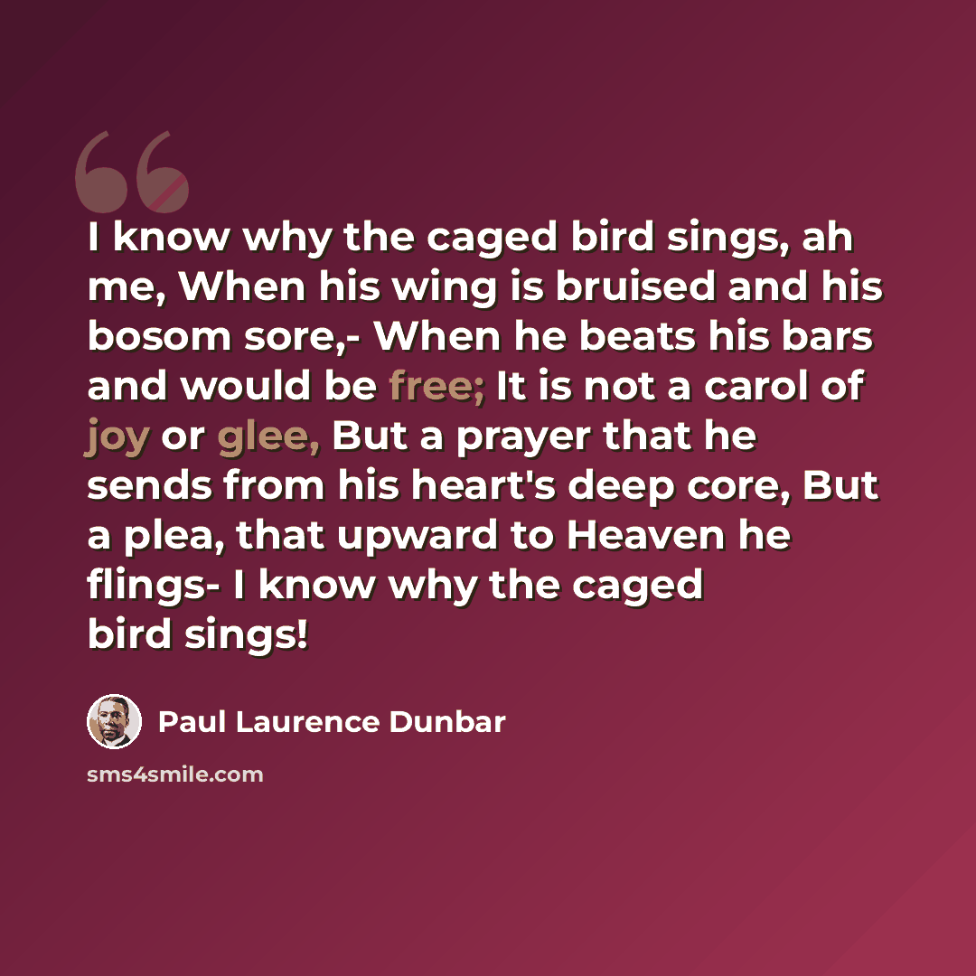 “I know why the caged bird sings, ah me, When his wing is bruised and his bosom sore,- When he beats his bars and would be free; It is not a carol of joy or glee, But a prayer that he sends from his heart's deep core, But a plea, that upward to Heaven he flings- I know why the caged bird sings!” quote by Paul Laurence Dunbar