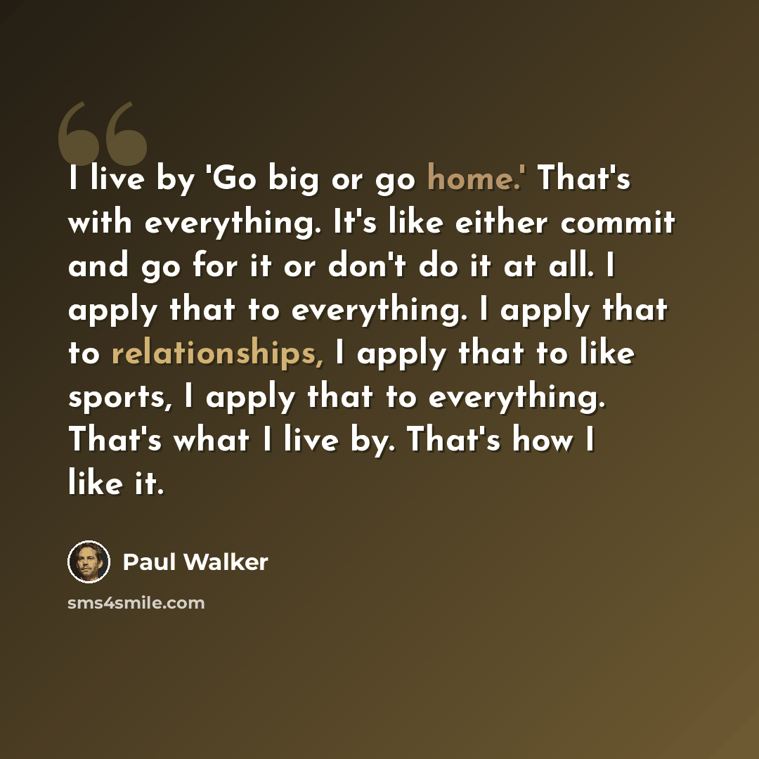 “I live by 'Go big or go home.' That's with everything. It's like either commit and go for it or don't do it at all. I apply that to everything. I apply that to relationships, I apply that to like sports, I apply that to everything. That's what I live by. That's how I like it.” quote by Paul Walker