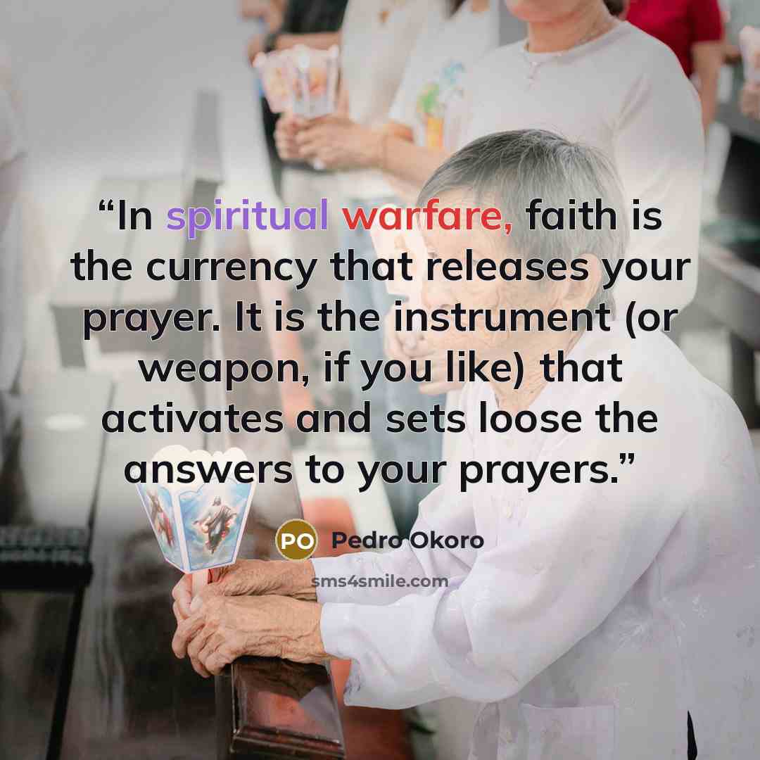 “In spiritual warfare, faith is the currency that releases your prayer. It is the instrument (or weapon, if you like) that activates and sets loose the answers to your prayers.” quote by Pedro Okoro