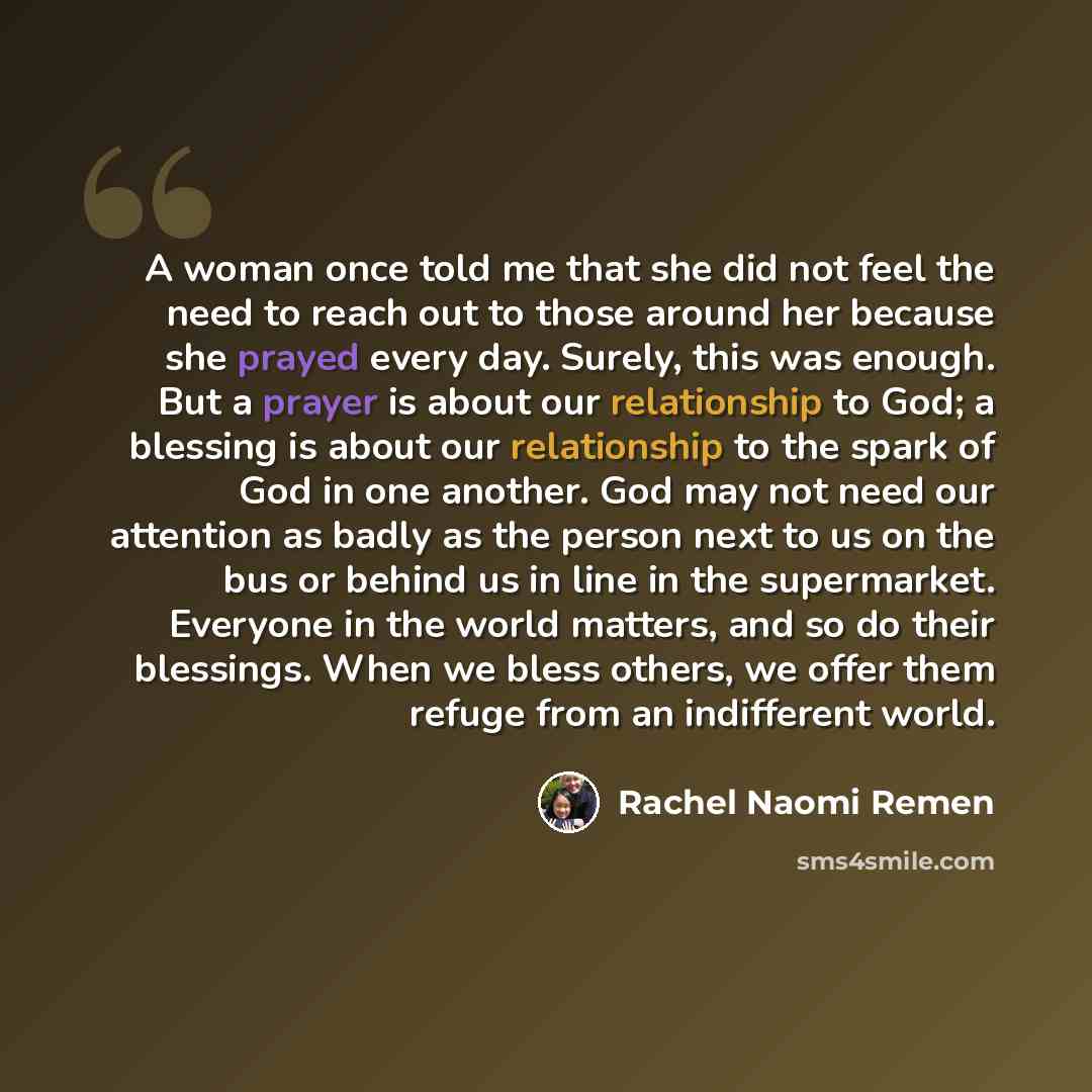 “A woman once told me that she did not feel the need to reach out to those around her because she prayed every day. Surely, this was enough. But a prayer is about our relationship to God; a blessing is about our relationship to the spark of God in one another. God may not need our attention as…” quote by Rachel Naomi Remen