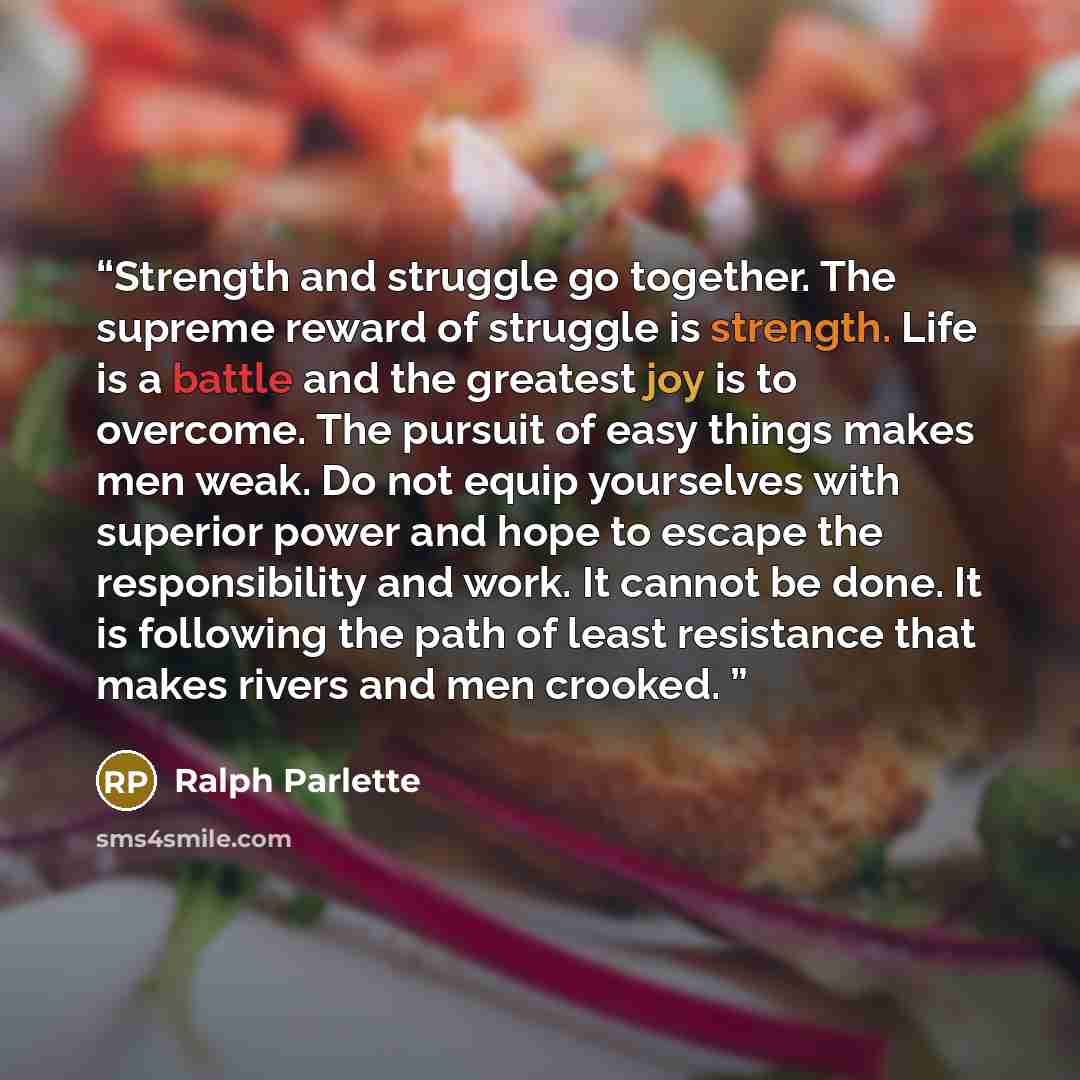 “Strength and struggle go together. The supreme reward of struggle is strength. Life is a battle and the greatest joy is to overcome. The pursuit of easy things makes men weak. Do not equip yourselves with superior power and hope to escape the responsibility and work. It cannot be done. It is…” quote by Ralph Parlette
