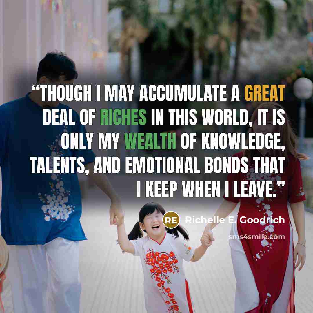“Though I may accumulate a great deal of riches in this world, it is only my wealth of knowledge, talents, and emotional bonds that I keep when I leave.” quote by Richelle E. Goodrich