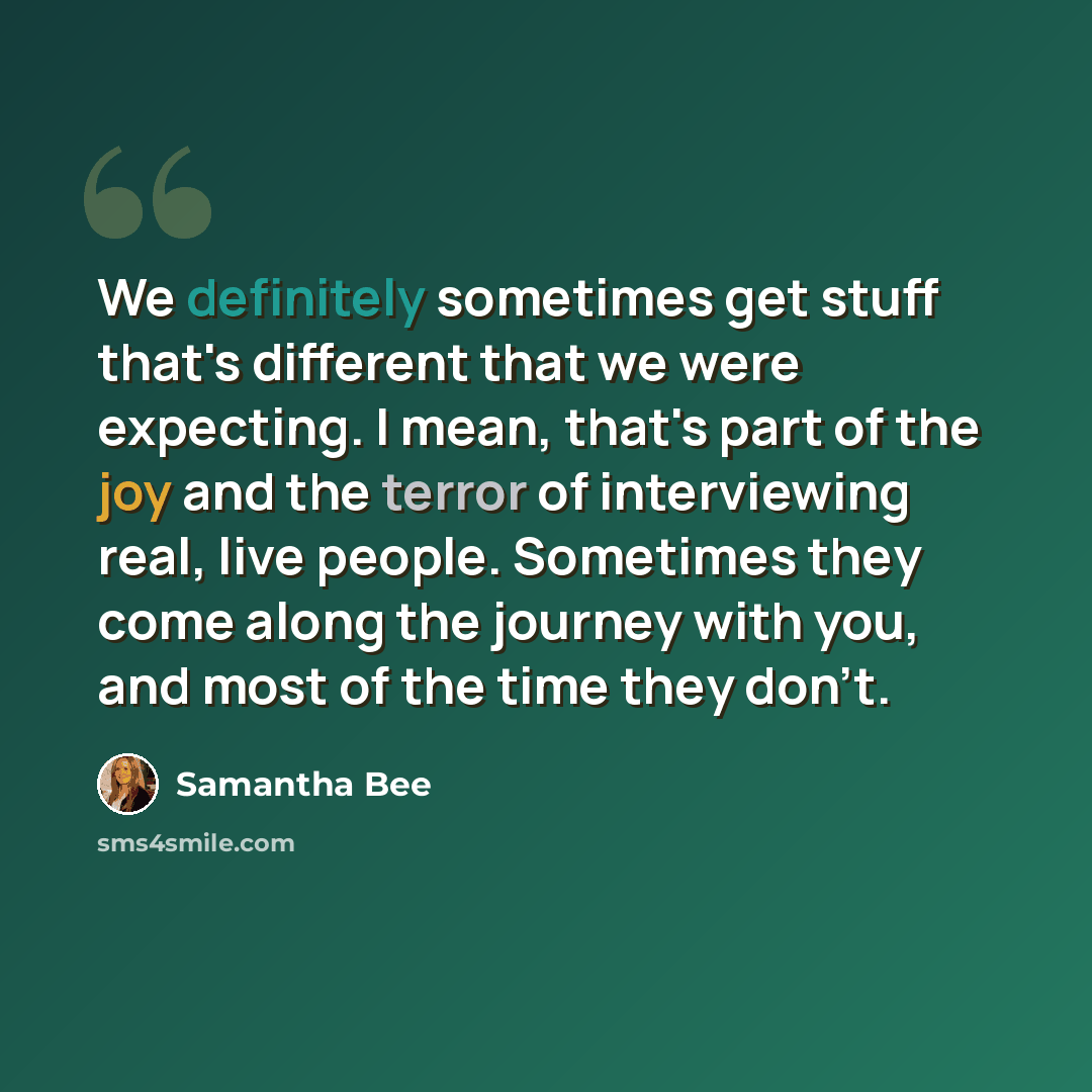 “We definitely sometimes get stuff that's different that we were expecting. I mean, that's part of the joy and the terror of interviewing real, live people. Sometimes they come along the journey with you, and most of the time they don't.” quote by Samantha Bee