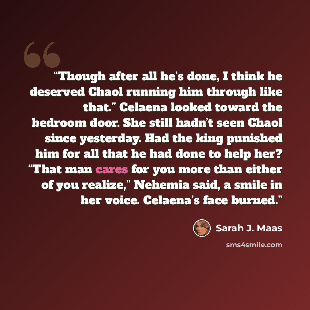 “Though after all he’s done, I think he deserved Chaol running him through like that.” Celaena looked toward the bedroom door. She still hadn’t seen Chaol since yesterday. Had the king punished him for all that he had done to help her? “That man cares for you more than either of you realize,”…” quote by Sarah J. Maas