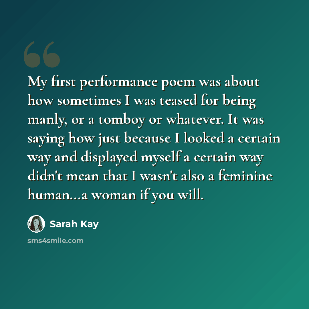 “My first performance poem was about how sometimes I was teased for being manly, or a tomboy or whatever. It was saying how just because I looked a certain way and displayed myself a certain way didn't mean that I wasn't also a feminine human...a woman if you will.” quote by Sarah Kay