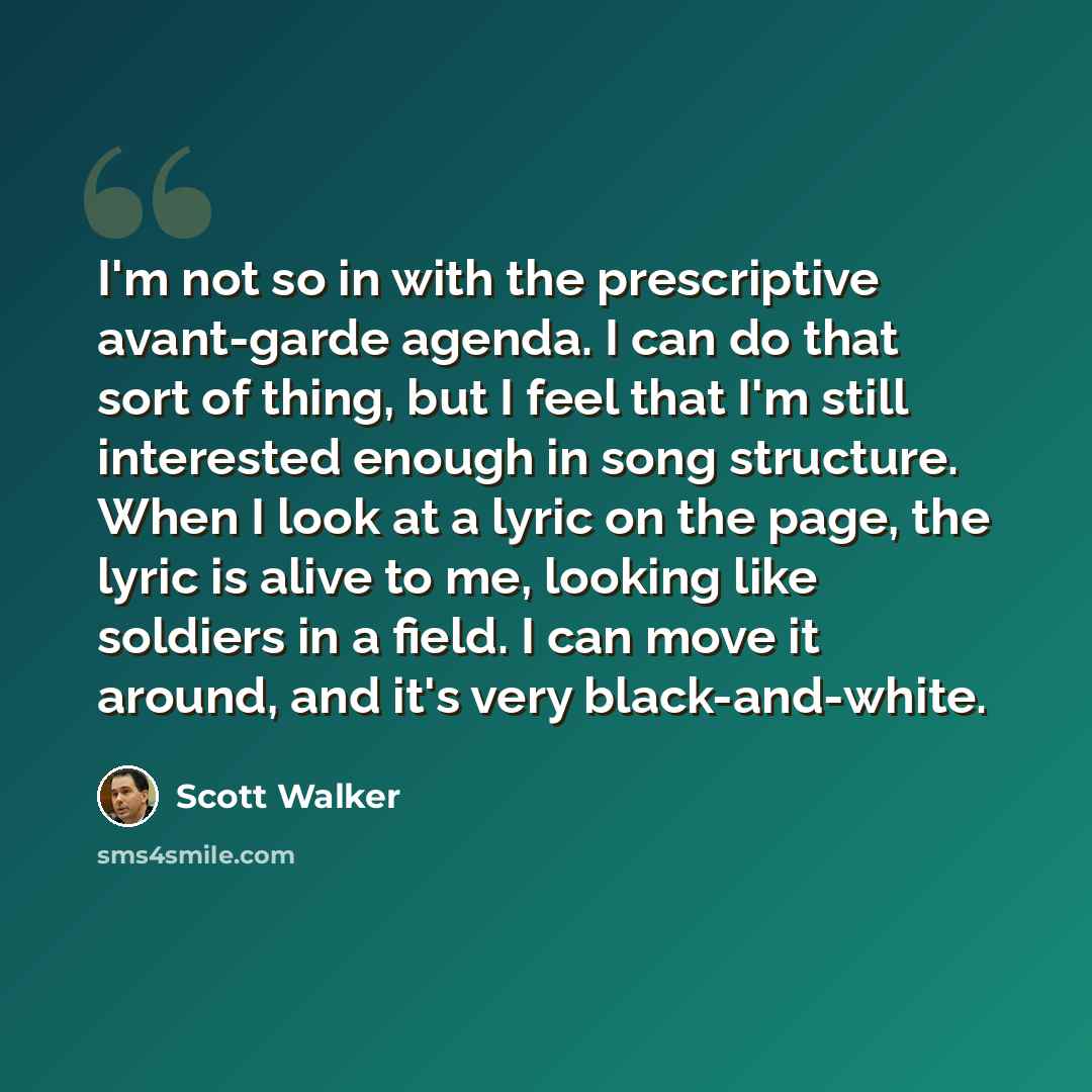 “I'm not so in with the prescriptive avant-garde agenda. I can do that sort of thing, but I feel that I'm still interested enough in song structure. When I look at a lyric on the page, the lyric is alive to me, looking like soldiers in a field. I can move it around, and it's very black-and-white.” quote by Scott Walker