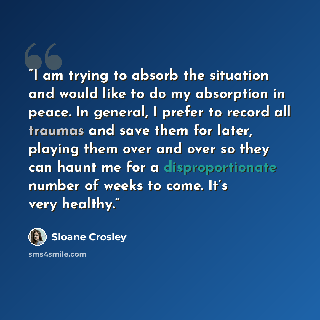 “I am trying to absorb the situation and would like to do my absorption in peace. In general, I prefer to record all traumas and save them for later, playing them over and over so they can haunt me for a disproportionate number of weeks to come. It’s very healthy.” quote by Sloane Crosley