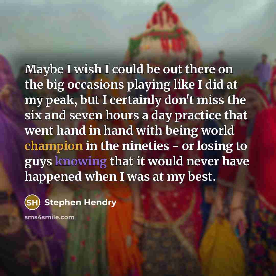 “Maybe I wish I could be out there on the big occasions playing like I did at my peak, but I certainly don't miss the six and seven hours a day practice that went hand in hand with being world champion in the nineties - or losing to guys knowing that it would never have happened when I was at my…” quote by Stephen Hendry
