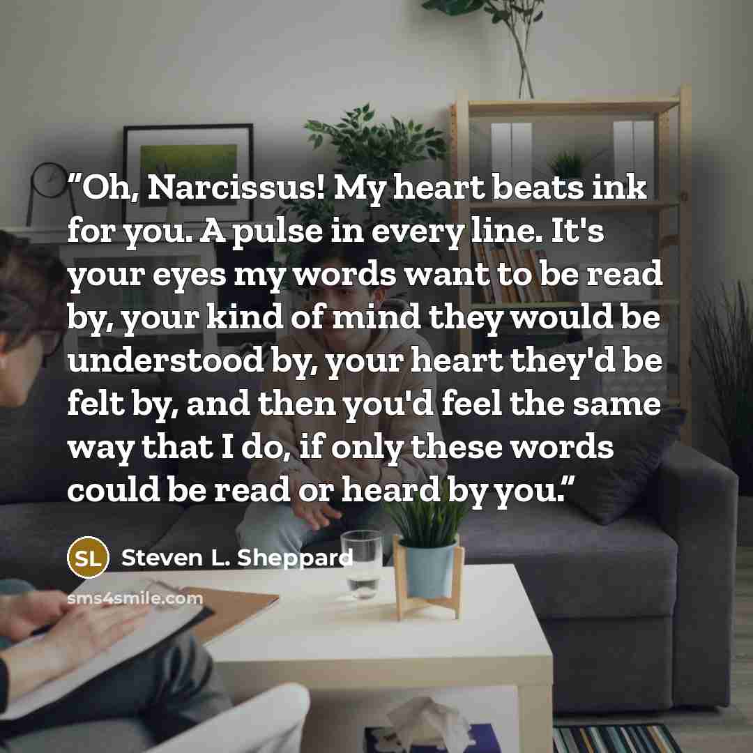 “Oh, Narcissus! My heart beats ink for you. A pulse in every line. It's your eyes my words want to be read by, your kind of mind they would be understood by, your heart they'd be felt by, and then you'd feel the same way that I do, if only these words could be read or heard by you.” quote by Steven L. Sheppard