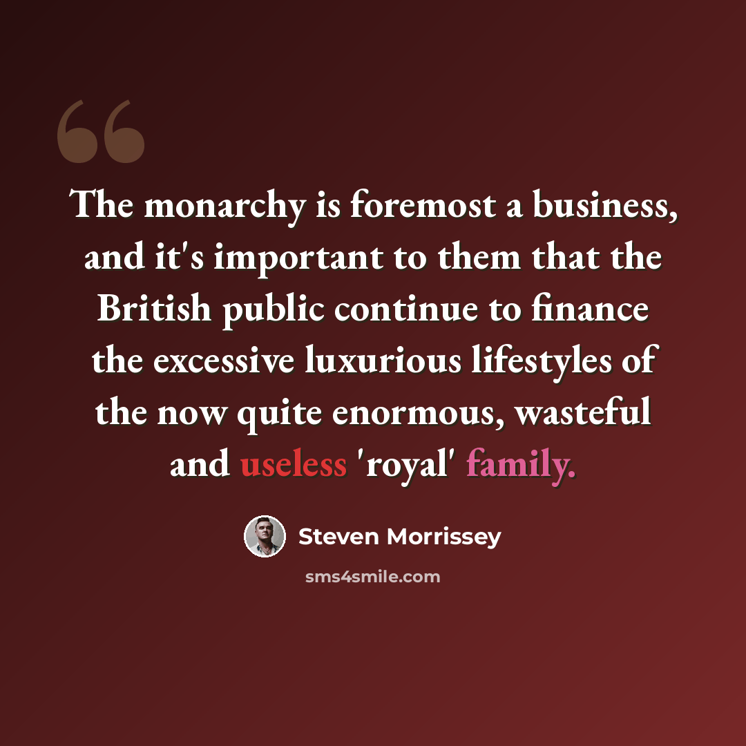 “The monarchy is foremost a business, and it's important to them that the British public continue to finance the excessive luxurious lifestyles of the now quite enormous, wasteful and useless 'royal' family.” quote by Steven Morrissey